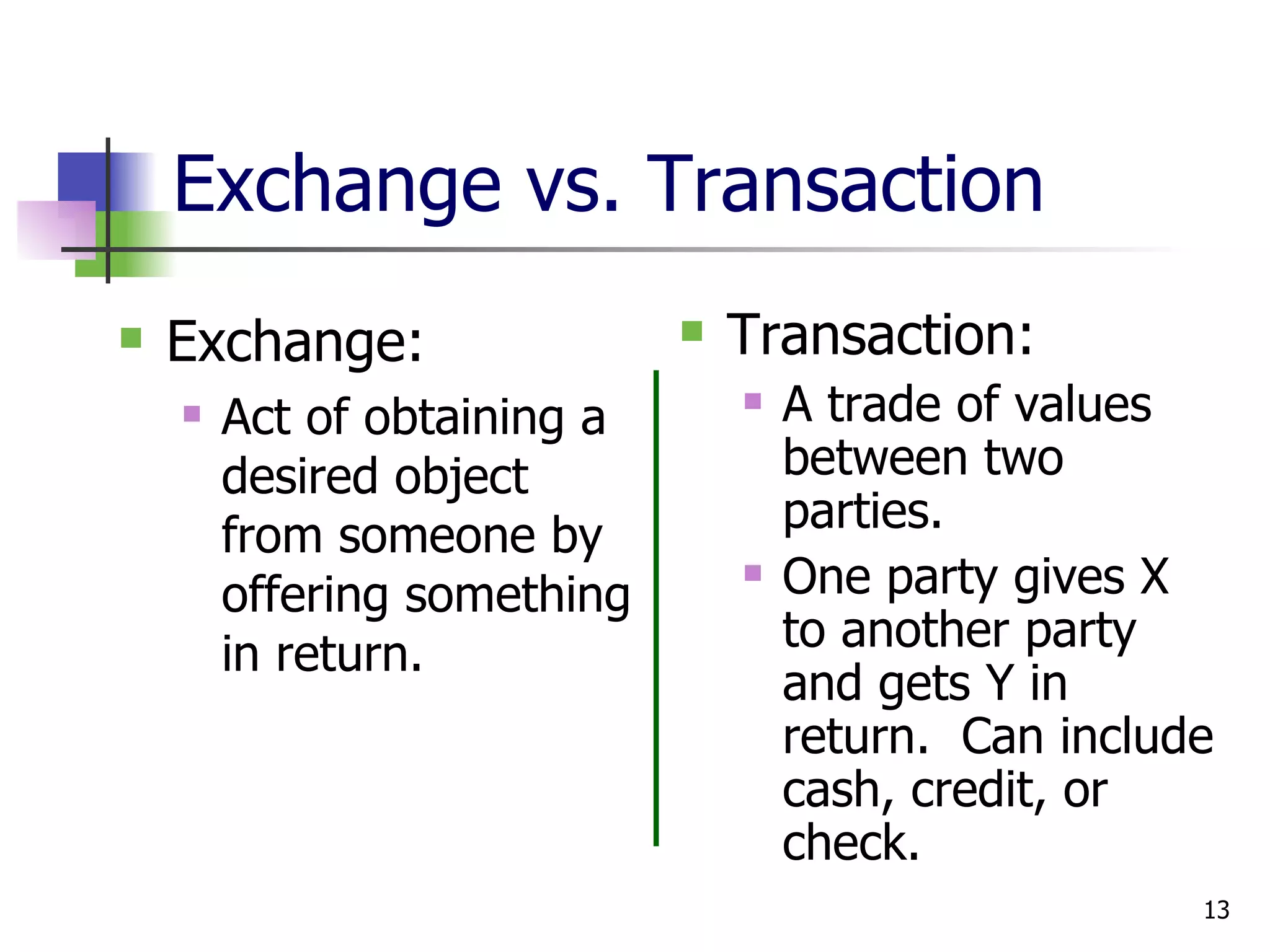 Exchange vs. Transaction Exchange: Act of obtaining a desired object from someone by offering something in return. Transaction: A trade of values between two parties. One party gives X to another party and gets Y in return.  Can include cash, credit, or check. 