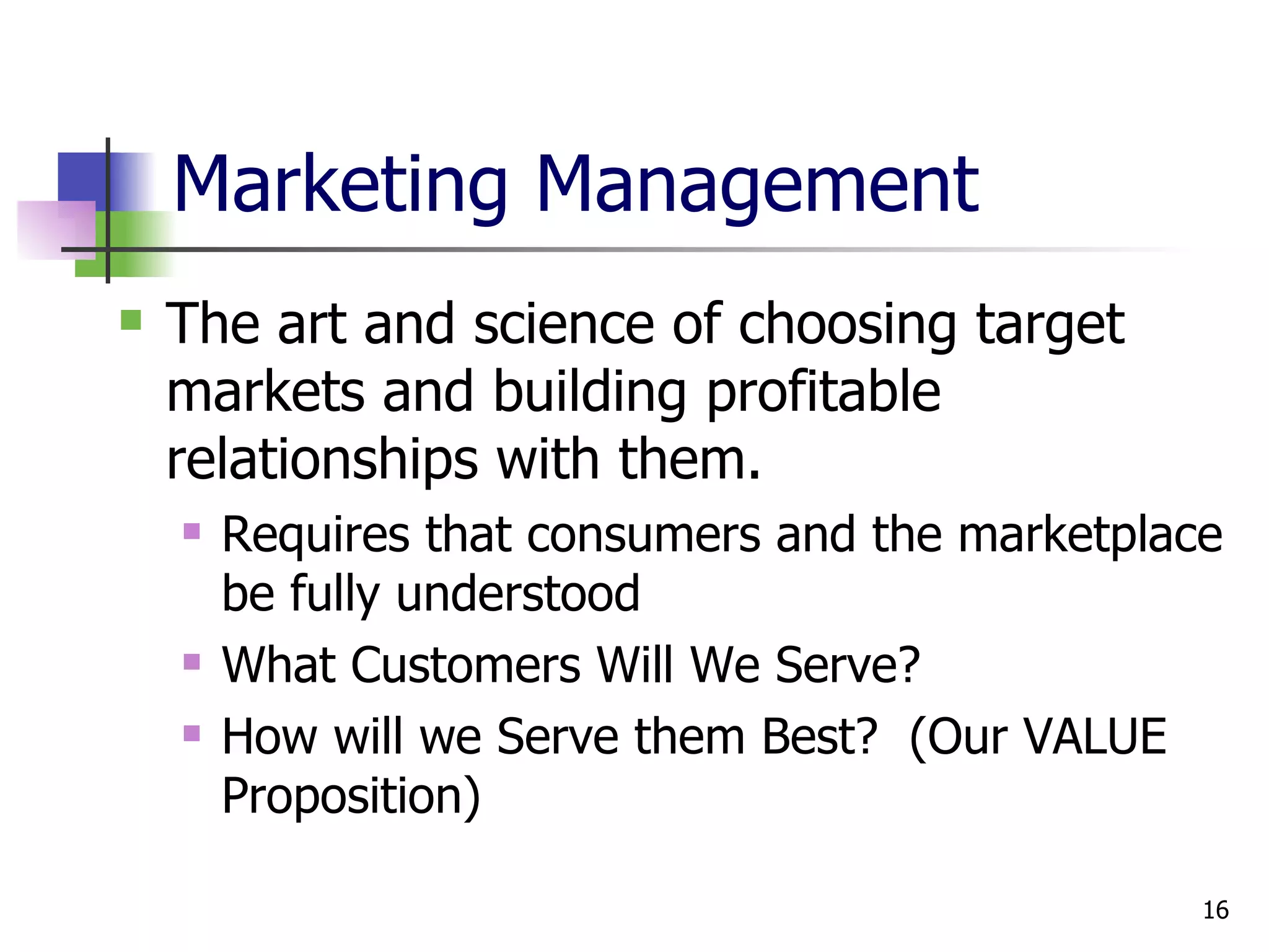 Marketing Management The art and science of choosing target markets and building profitable relationships with them. Requires that consumers and the marketplace be fully understood What Customers Will We Serve? How will we Serve them Best?  (Our VALUE Proposition) 