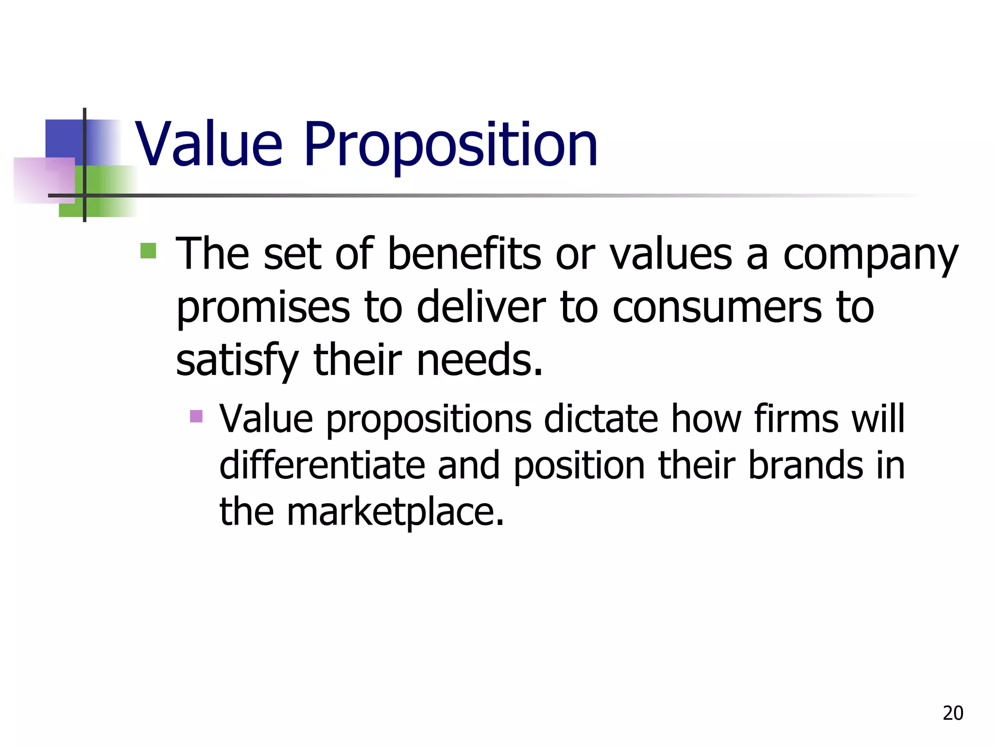 Value Proposition The set of benefits or values a company promises to deliver to consumers to satisfy their needs. Value propositions dictate how firms will differentiate and position their brands in the marketplace. 