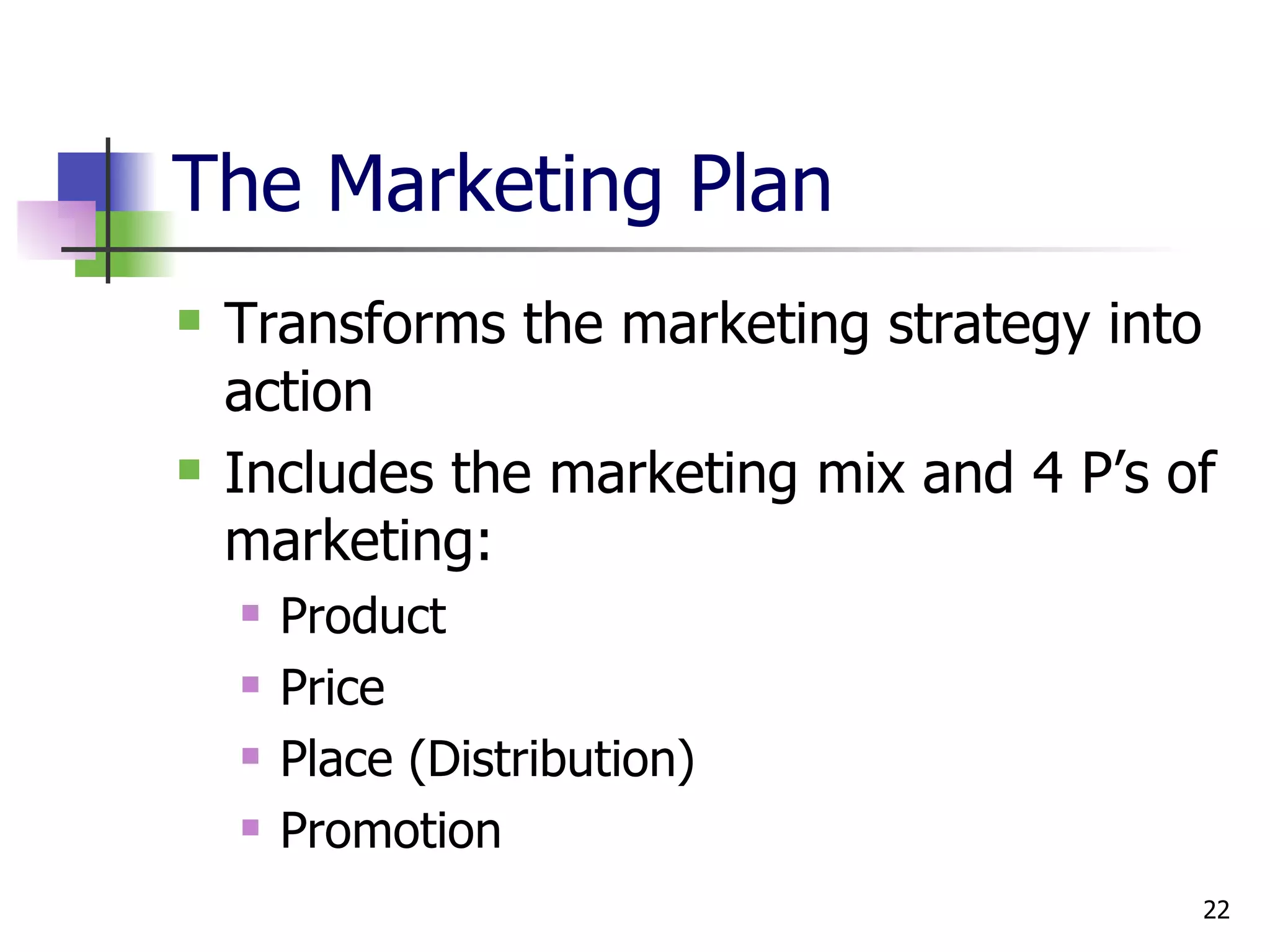 The Marketing Plan Transforms the marketing strategy into action Includes the marketing mix and 4 P’s of marketing: Product Price Place (Distribution) Promotion 