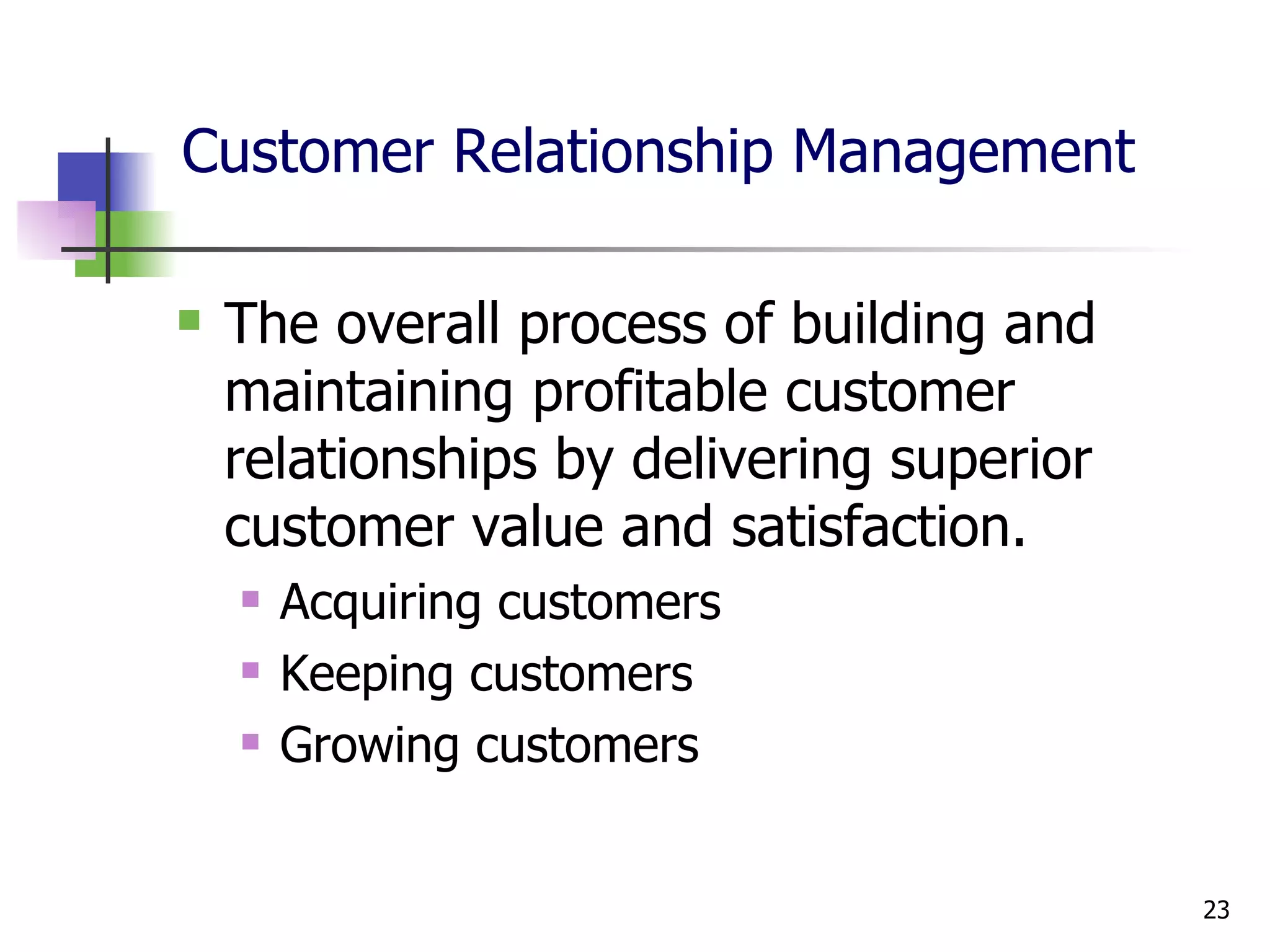 Customer Relationship Management The overall process of building and maintaining profitable customer relationships by delivering superior customer value and satisfaction. Acquiring customers Keeping customers Growing customers 