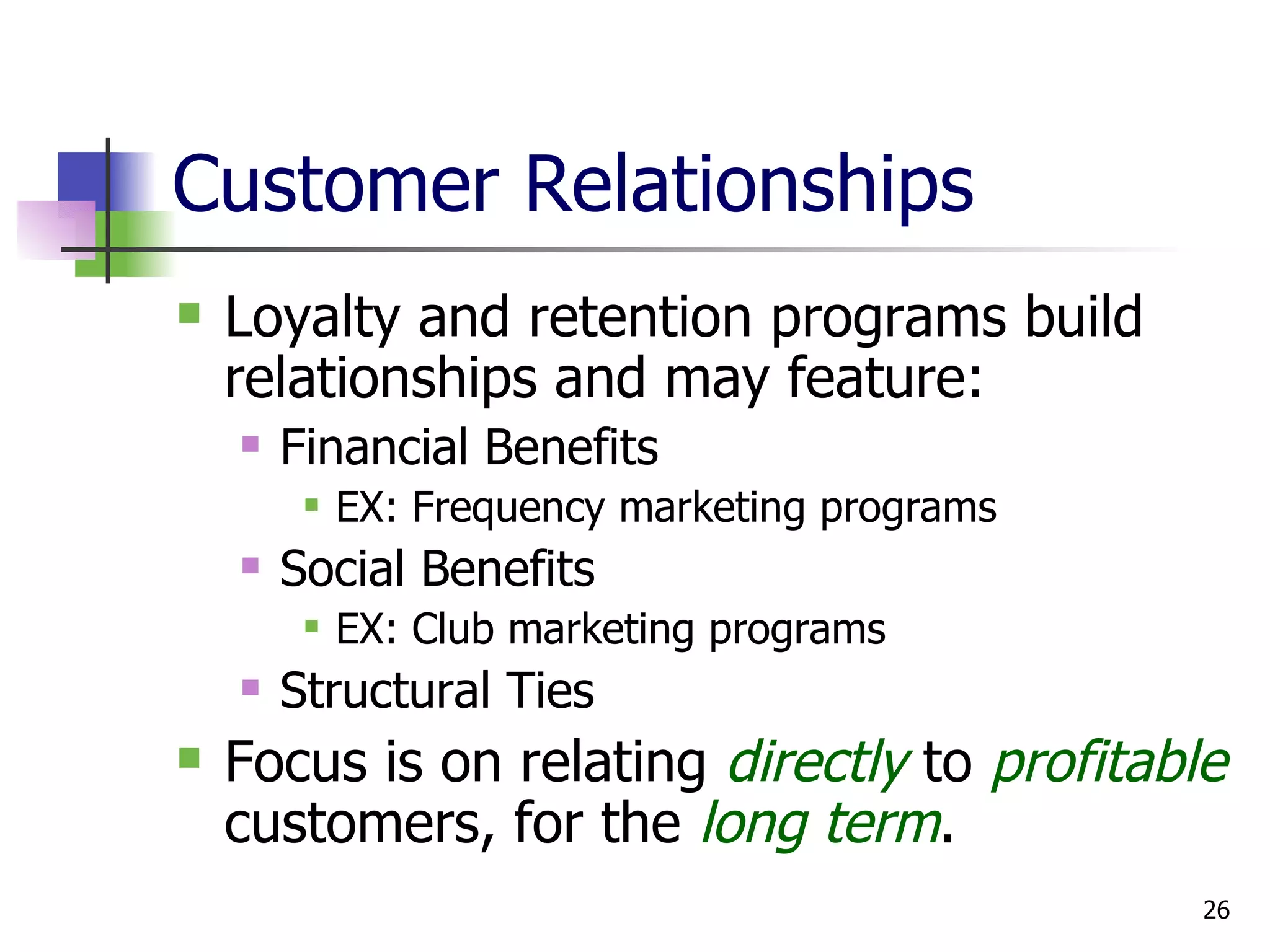 Customer Relationships Loyalty and retention programs build relationships and may feature: Financial Benefits EX: Frequency marketing programs Social Benefits EX: Club marketing programs Structural Ties Focus is on relating  directly  to  profitable  customers, for the  long term . 