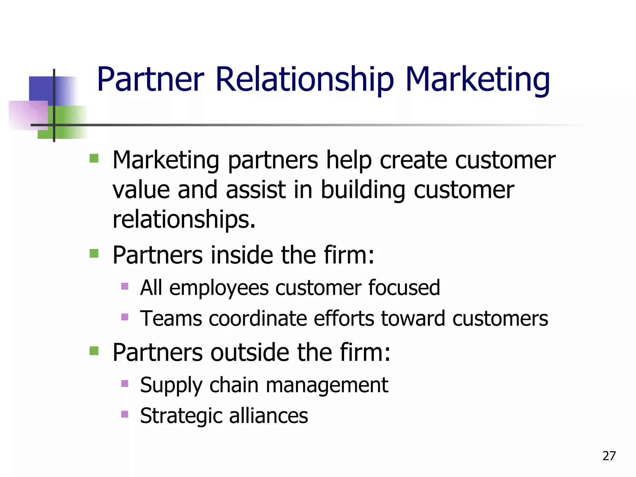 Partner Relationship Marketing Marketing partners help create customer value and assist in building customer relationships. Partners inside the firm: All employees customer focused Teams coordinate efforts toward customers Partners outside the firm: Supply chain management Strategic alliances 