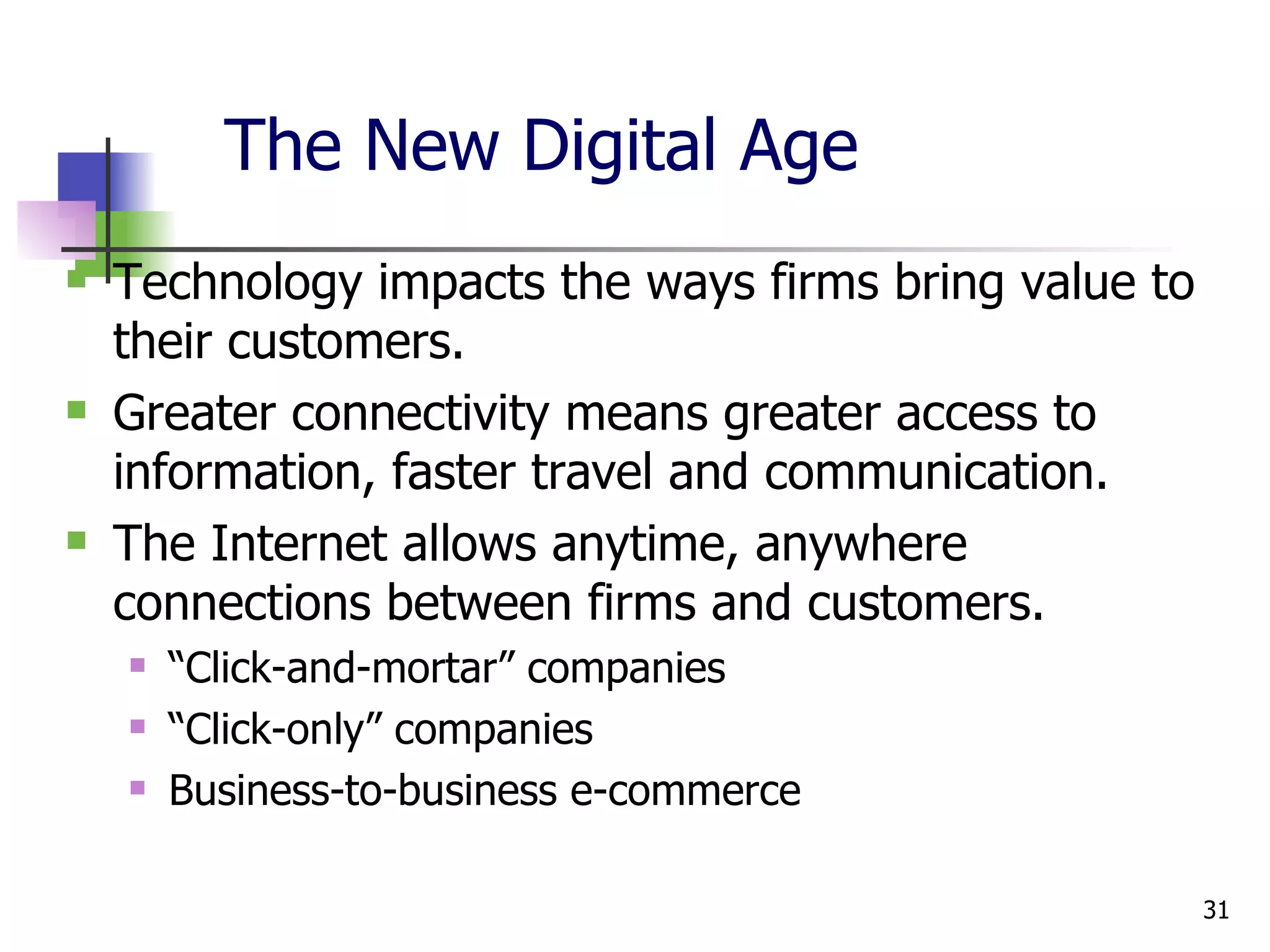 The New Digital Age Technology impacts the ways firms bring value to their customers. Greater connectivity means greater access to information, faster travel and communication. The Internet allows anytime, anywhere connections between firms and customers. “ Click-and-mortar” companies “ Click-only” companies Business-to-business e-commerce  