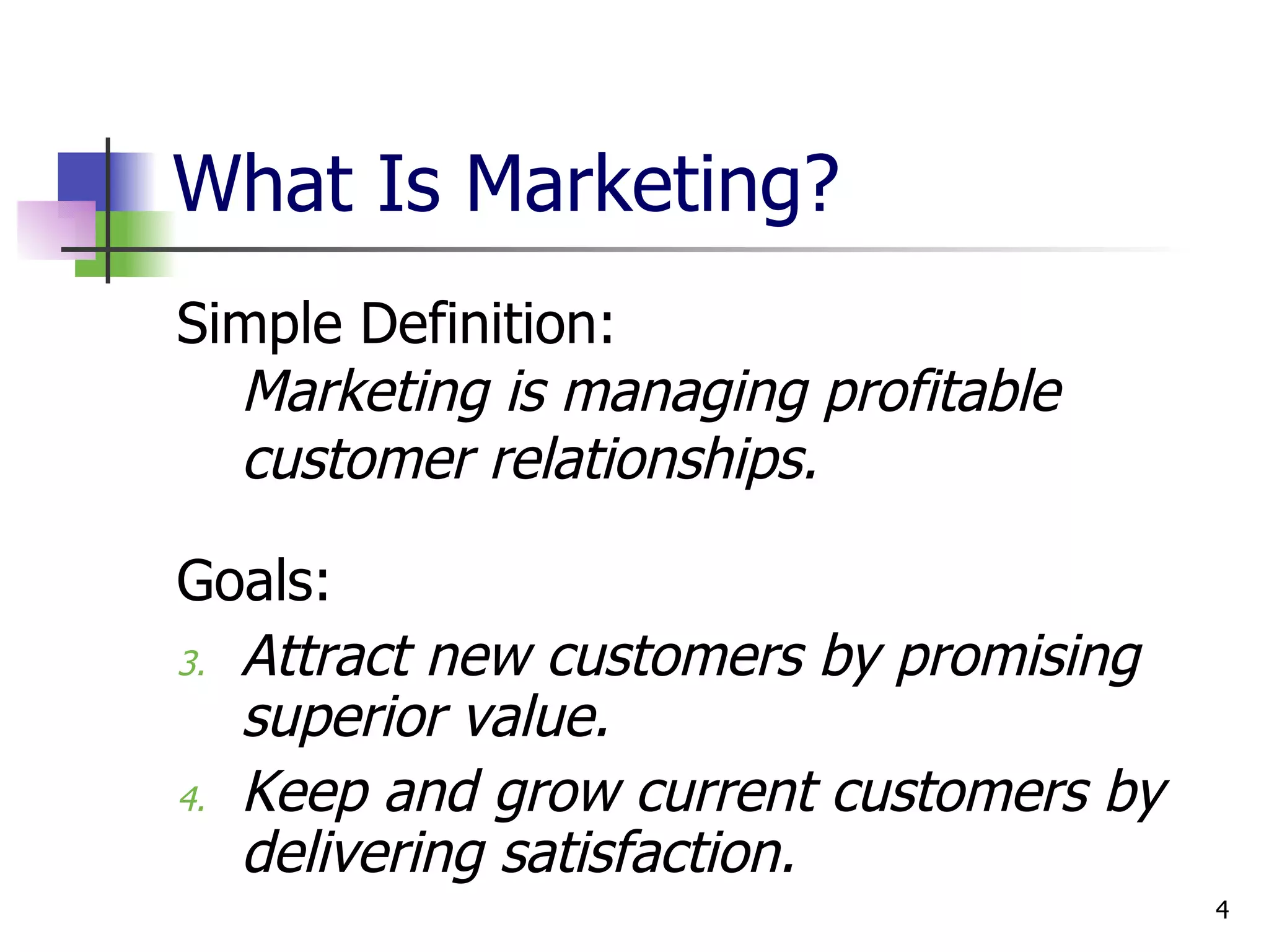 What Is Marketing? Simple Definition:  Marketing is managing profitable customer relationships. Goals:  Attract new customers by promising superior value.  Keep and grow current customers by delivering satisfaction. 