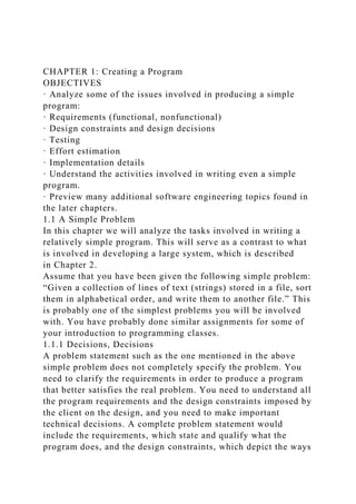 CHAPTER 1: Creating a Program
OBJECTIVES
· Analyze some of the issues involved in producing a simple
program:
· Requirements (functional, nonfunctional)
· Design constraints and design decisions
· Testing
· Effort estimation
· Implementation details
· Understand the activities involved in writing even a simple
program.
· Preview many additional software engineering topics found in
the later chapters.
1.1 A Simple Problem
In this chapter we will analyze the tasks involved in writing a
relatively simple program. This will serve as a contrast to what
is involved in developing a large system, which is described
in Chapter 2.
Assume that you have been given the following simple problem:
“Given a collection of lines of text (strings) stored in a file, sort
them in alphabetical order, and write them to another file.” This
is probably one of the simplest problems you will be involved
with. You have probably done similar assignments for some of
your introduction to programming classes.
1.1.1 Decisions, Decisions
A problem statement such as the one mentioned in the above
simple problem does not completely specify the problem. You
need to clarify the requirements in order to produce a program
that better satisfies the real problem. You need to understand all
the program requirements and the design constraints imposed by
the client on the design, and you need to make important
technical decisions. A complete problem statement would
include the requirements, which state and qualify what the
program does, and the design constraints, which depict the ways
 