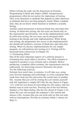 before writing the code; see the discussion on Extreme
Programming in Beck and Andres (2004). Inexperienced
programmers often do not realize the importance of testing.
They write functions or methods that depend on other functions
or methods that have not been properly tested. When a method
fails, they do not know which function or method is actually
failing.
Another useful distinction is between black-box and white-box
testing. In black-box testing, the test cases are based only on
the requirement specifications, not on the implementation code.
In white-box testing, the test cases can be designed while
looking at the design and code implementation. While doing
unit testing, the programmer has access to the implementation
but should still perform a mixture of black-box and white-box
testing. When we discuss implementations for our simple
program, we will perform unit testing on it. Testing will be
discussed more extensively in Chapter 10.
1.3 Estimating Effort
One of the most important aspects of a software project is
estimating how much effort it involves. The effort estimate is
required to produce a cost estimate and a schedule. Before
producing a complete effort estimate, the requirements must be
understood. An interesting exercise illustrates this point.
Try the following exercise:
Estimate how much time, in minutes, it will take you, using
your favorite language and technology, to write a program that
reads lines from one file and writes the sorted lines to another
file. Assume that you will be writing the sort routine yourself
and will implement a simple GUI like the one shown in Figure
1.21, with two text boxes for providing two file names, and two
buttons next to each text box. Pressing one of the two buttons
displays a File Open dialog, like the one shown in Figure 1.22,
where the user can navigate the computer’s file system and
choose a file. Assume that you can work only on this one task,
with no interruptions. Provide an estimate within 1 minute (in
Step 1).
 