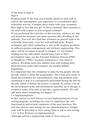 of the time in Step 4.
Step 4.
Keeping track of the time you actually spend on each task as
well as the interruptions you experience is a worthwhile data
collection activity. Compare these times with your estimates.
How high or low did you go? Is there a pattern? How accurate is
the total with respect to your original estimate?
If you performed the activities in this exercise, chances are that
you found the estimate was more accurate after dividing it into
subtasks. You will also find that estimates in general tend to be
somewhat inaccurate, even for well-defined tasks. Project
estimation and effort estimation is one of the toughest problems
in software project management and software engineering. This
topic will be revisited in detail in Chapter 13. For further
reading on why individuals should keep track of their
development time, see the Personal Software Process (PSP)
in Humphrey (1996). Accurate estimation is very hard to
achieve. Dividing tasks into smaller ones and keeping data
about previous tasks and estimates are usually helpful
beginnings.
It is important that the estimation is done by the people who do
the job, which is often the programmer. The client also needs to
check the estimates for reasonableness. One big problem with
estimating is that it is conceptually performed during the bid for
the job, which is before the project is started. In reality a lot of
the development tasks and information, possibly up to design, is
needed in order to be able to provide a good estimate. We will
talk more about estimating in Chapter 13.
1.4 Implementations
In this section we will discuss several implementations of our
sorting program, including two ways to implement the sort
functionality and several variations of the user interface. We
will also discuss unit testing for our implementations. Sample
code will be provided in Java, using JUnit to aid in unit testing.
1.4.1 A Few Pointers on Implementation
Although software engineering tends to focus more on
 
