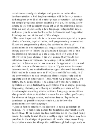 requirements analysis, design, and processes rather than
implementation, a bad implementation will definitely mean a
bad program even if all the other pieces are perfect. Although
for simple programs almost anything will do, following a few
simple rules will generally make all your programming easier.
Here we will discuss only a few language-independent rules,
and point you to other books in the References and Suggested
Readings section at the end of this chapter.
· The most important rule is to be consistent—especially in your
choice of names, capitalization, and programming conventions.
If you are programming alone, the particular choice of
conventions is not important as long as you are consistent. You
should also try to follow the established conventions of the
programming language you are using, even if it would not
otherwise be your choice. This will ensure that you do not
introduce two conventions. For example, it is established
practice in Java to start class names with uppercase letters and
variable names with lowercase letters. If your name has more
than one word, use capitalization to signal the word boundaries.
This results in names such as FileClass and fileVariable. In C,
the convention is to use lowercase almost exclusively and to
separate with an underscore. Thus, when we program in C, we
follow the C conventions. The choice of words for common
operations is also dictated by convention. For example, printing,
displaying, showing, or echoing a variable are some of the
terminologies meaning similar actions. Language conventions
also provide hints as to default names for variables, preference
for shorter or longer names, and other issues. Try to be as
consistent as possible in your choice, and follow the
conventions for your language.
· Choose names carefully. In addition to being consistent in
naming, try to make sure names for functions and variables are
descriptive. If the names are too cumbersome or if a good name
cannot be easily found, that is usually a sign that there may be a
problem in the design. A good rule of thumb is to choose long,
descriptive names for things that will have global scope such as
 