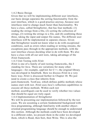 1.4.2 Basic Design
Given that we will be implementing different user interfaces,
our basic design separates the sorting functionality from the
user interface, which is a good practice anyway, because user
interfaces tend to change much faster than functionality. We
have a class, called StringSorter, that has four methods: (1)
reading the strings from a file, (2) sorting the collection of
strings, (3) writing the strings to a file, and (4) combining those
three, taking the input and output file names. The different user
interfaces will be implemented in separate classes. Given
that StringSorter would not know what to do with exceptional
conditions, such as errors when reading or writing streams, the
exceptions pass through in the appropriate methods, with the
user interface classes deciding what to do with them. We also
have a class with all our unit tests, taking advantage of the
JUnit framework.
1.4.3 Unit Testing with JUnit
JUnit is one of a family of unit testing frameworks, the J
standing for Java. There are variations for many other
languages—for example, cppUnit for C++; the original library
was developed in Smalltalk. Here we discuss JUnit in a very
basic way; JUnit is discussed further in Chapter 10. We just
need to create a class that inherits from
junit.framework. TestCase, which defines public methods whose
names start with test. JUnit uses Java’s reflection capabilities to
execute all those methods. Within each test
method, assertEquals can be used to verify whether two values
that should be equal are truly equal.
1.4.4 Implementation of StringSorter
We will be presenting our implementation followed by the test
cases. We are assuming a certain fundamental background with
Java programming, although familiarity with another object-
oriented programming language should be enough to understand
this section. Although the methods could have been developed
in a different order, we present them in the order we developed
them, which is Read, then Sort, then Write. This is also the
 