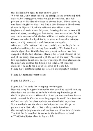 that it should be equal to that known value.
We can run JUnit after setting the classpath and compiling both
classes, by typing java junit.swingui.TestRunner. This will
present us with a list of classes to choose from. When choosing
our TestStringSorter class, we find a user interface like the one
shown in Figure 1.5, which indicates that all tests are
implemented and successfully run. Pressing the run button will
rerun all tests, showing you how many tests were successful. If
any test is unsuccessful, the bar will be red rather than green.
Classes are reloaded by default, so you can leave that window
open, modify, recompile, and just press run again.
After we verify that our test is successful, we can begin the next
method—building the sorting functionality. We decided on a
simple algorithm: find the largest element in the array, then
swap it with the last element, placing the largest element at the
end of the array, then repeat with the rest of the array. We need
two supporting functions, one for swapping the two elements in
the array and another for finding the index of the largest
element. The code for a swap is shown in Figure 1.6.
Figure 1.3 TestStringSorter declaration and make123 method.
Figure 1.4 testReadFromStream.
Figure 1.5 JUnit GUI.
Figure 1.6 The code for swapping two integers.
Because swap is a generic function that could be reused in many
situations, we decided to build it without any knowledge of
the StringSorter class. Given that, it makes sense to have it as a
static method. In C++ or other languages, it would be a function
defined outside the class and not associated with any class.
Static methods are the closest technique in Java. We get as
parameters a List, where List is the generic interface
that ArrayList implements, and the indexes of the two elements.
The test for this method is shown in the testSwap method
of TestStringSorter class in Figure 1.7.
 