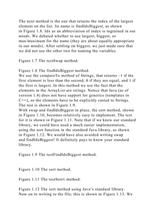 The next method is the one that returns the index of the largest
element on the list. Its name is findIdxBiggest, as shown
in Figure 1.8. Idx as an abbreviation of index is ingrained in our
minds. We debated whether to use largest, biggest, or
max/maximum for the name (they are about equally appropriate
in our minds). After settling on biggest, we just made sure that
we did not use the other two for naming the variables.
Figure 1.7 The testSwap method.
Figure 1.8 The findIdxBiggest method.
We use the compareTo method of Strings, that returns –1 if the
first element is less than the second, 0 if they are equal, and 1 if
the first is largest. In this method we use the fact that the
elements in the ArrayList are strings. Notice that Java (as of
version 1.4) does not have support for generics (templates in
C++), so the elements have to be explicitly casted to Strings.
The test is shown in Figure 1.9.
With swap and findIdxBiggest in place, the sort method, shown
in Figure 1.10, becomes relatively easy to implement. The test
for it is shown in Figure 1.11. Note that if we knew our standard
library, we could have used a much easier implementation,
using the sort function in the standard Java library, as shown
in Figure 1.12. We would have also avoided writing swap
and findIdxBiggest! It definitely pays to know your standard
library.
Figure 1.9 The testFindIdxBiggest method.
Figure 1.10 The sort method.
Figure 1.11 The testSort1 method.
Figure 1.12 The sort method using Java’s standard library.
Now on to writing to the file; this is shown in Figure 1.13. We
 