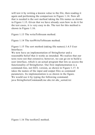will test it by writing a known value to the file, then reading it
again and performing the comparison in Figure 1.14. Now all
that is needed is the sort method taking the file names as shown
in Figure 1.15. Given that we have already seen how to do it for
the test cases, it is very easy to do. The test for this method is
shown in Figure 1.16.
Figure 1.13 The writeToStream method.
Figure 1.14 The testWriteToStream method.
Figure 1.15 The sort method (taking file names).1.4.5 User
Interfaces
We now have an implementation of StringSorter and a
reasonable belief that it works as intended. We realize that our
tests were not that extensive; however, we can go on to build a
user interface, which is an actual program that lets us access the
functionality of StringSorter. Our first implementation is a
command-line, not GUI, version, as shown in Figure 1.17. It
takes the names of the input and output files as command
parameters. Its implementation is as shown in the figure.
We would use it by typing the following command:
java StringSorterCommandLine abc.txt abc_sorted.txt
Figure 1.16 The testSort2 method.
 