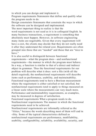 in which you can design and implement it.
Program requirements Statements that define and qualify what
the program needs to do.
Design constraints Statements that constrain the ways in which
the software can be designed and implemented.
The most important thing to realize is that the
word requirements is not used as it is in colloquial English. In
many business transactions, a requirement is something that
absolutely must happen. However, in software engineering
many items are negotiable. Given that every requirement will
have a cost, the clients may decide that they do not really need
it after they understand the related cost. Requirements are often
grouped into those that are “needed” and those that are “nice to
have.”
It is also useful to distinguish between functional
requirements—what the program does—and nonfunctional
requirements—the manner in which the program must behave.
In a way, a function is similar to that of a direct and indirect
object in grammar. Thus the functional requirements for our
problem will describe what it does: sort a file (with all the
detail required); the nonfunctional requirements will describe
items such as performance, usability, and maintainability.
Functional requirements tend to have a Boolean measurement
where the requirement is either satisfied or not satisfied, but
nonfunctional requirements tend to apply to things measured on
a linear scale where the measurements can vary much more.
Performance and maintainability requirements, as examples,
may be measured in degrees of satisfaction.
Functional requirements What a program needs to do.
Nonfunctional requirements The manner in which the functional
requirements need to be achieved.
Nonfunctional requirements are informally referred as the
“ilities,” because the words describing most of them will end in
-ility. Some of the typical characteristics defined as
nonfunctional requirements are performance, modifiability,
usability, configurability, reliability, availability, security, and
 