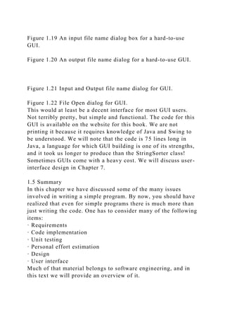 Figure 1.19 An input file name dialog box for a hard-to-use
GUI.
Figure 1.20 An output file name dialog for a hard-to-use GUI.
Figure 1.21 Input and Output file name dialog for GUI.
Figure 1.22 File Open dialog for GUI.
This would at least be a decent interface for most GUI users.
Not terribly pretty, but simple and functional. The code for this
GUI is available on the website for this book. We are not
printing it because it requires knowledge of Java and Swing to
be understood. We will note that the code is 75 lines long in
Java, a language for which GUI building is one of its strengths,
and it took us longer to produce than the StringSorter class!
Sometimes GUIs come with a heavy cost. We will discuss user-
interface design in Chapter 7.
1.5 Summary
In this chapter we have discussed some of the many issues
involved in writing a simple program. By now, you should have
realized that even for simple programs there is much more than
just writing the code. One has to consider many of the following
items:
· Requirements
· Code implementation
· Unit testing
· Personal effort estimation
· Design
· User interface
Much of that material belongs to software engineering, and in
this text we will provide an overview of it.
 