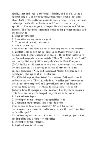retail, state and local government, health, and so on. Using a
sample size of 365 respondents, researchers found that only
about 16% of the software projects were completed on time and
on budget, with all the features and functions as initially
specified. The report goes on to profile the success and failure
factors. The four most important reasons for project success are
the following:
1. User involvement
2. Executive management support
3. Clear requirement statements
4. Proper planning
These four factors form 52.4% of the responses to the question
of contributors to project success. A software project has a
dramatically higher chance of success if these four factors are
performed properly. As the article “They Write the Right Stuff”
written by Fishman (1997) and published in Fast Company
(2005) indicates, factors such as clear requirements and user
involvement are also among the reasons attributed to the
success between NASA and Lockheed Martin Corporation in
developing the space shuttle software.
The CHAOS report also listed the three top failure factors for
software projects. The study defined “challenged” projects as
those that are completed and operational but over budget or
over the time estimate, or those lacking some functional
features from the original specification. The top three reasons
of failure for these challenged projects are as follows:
1. Lack of user input
2. Incomplete requirements and specifications
3. Changing requirements and specifications
These reasons form approximately 37% of the survey
participants’ responses for software projects that are classified
as “challenged.”
The following reasons are cited for failure of the projects that
are impaired and ultimately cancelled:
1. Incomplete requirements
2. Lack of user involvement
 