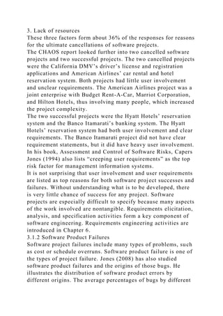 3. Lack of resources
These three factors form about 36% of the responses for reasons
for the ultimate cancellations of software projects.
The CHAOS report looked further into two cancelled software
projects and two successful projects. The two cancelled projects
were the California DMV’s driver’s license and registration
applications and American Airlines’ car rental and hotel
reservation system. Both projects had little user involvement
and unclear requirements. The American Airlines project was a
joint enterprise with Budget Rent-A-Car, Marriot Corporation,
and Hilton Hotels, thus involving many people, which increased
the project complexity.
The two successful projects were the Hyatt Hotels’ reservation
system and the Banco Itamarati’s banking system. The Hyatt
Hotels’ reservation system had both user involvement and clear
requirements. The Banco Itamarati project did not have clear
requirement statements, but it did have heavy user involvement.
In his book, Assessment and Control of Software Risks, Capers
Jones (1994) also lists “creeping user requirements” as the top
risk factor for management information systems.
It is not surprising that user involvement and user requirements
are listed as top reasons for both software project successes and
failures. Without understanding what is to be developed, there
is very little chance of success for any project. Software
projects are especially difficult to specify because many aspects
of the work involved are nontangible. Requirements elicitation,
analysis, and specification activities form a key component of
software engineering. Requirements engineering activities are
introduced in Chapter 6.
3.1.2 Software Product Failures
Software project failures include many types of problems, such
as cost or schedule overruns. Software product failure is one of
the types of project failure. Jones (2008) has also studied
software product failures and the origins of those bugs. He
illustrates the distribution of software product errors by
different origins. The average percentages of bugs by different
 