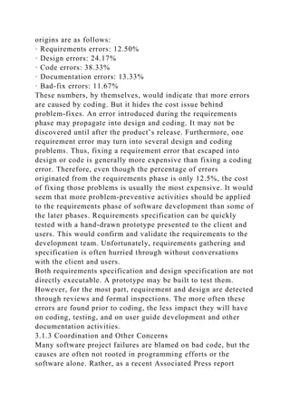 origins are as follows:
· Requirements errors: 12.50%
· Design errors: 24.17%
· Code errors: 38.33%
· Documentation errors: 13.33%
· Bad-fix errors: 11.67%
These numbers, by themselves, would indicate that more errors
are caused by coding. But it hides the cost issue behind
problem-fixes. An error introduced during the requirements
phase may propagate into design and coding. It may not be
discovered until after the product’s release. Furthermore, one
requirement error may turn into several design and coding
problems. Thus, fixing a requirement error that escaped into
design or code is generally more expensive than fixing a coding
error. Therefore, even though the percentage of errors
originated from the requirements phase is only 12.5%, the cost
of fixing those problems is usually the most expensive. It would
seem that more problem-preventive activities should be applied
to the requirements phase of software development than some of
the later phases. Requirements specification can be quickly
tested with a hand-drawn prototype presented to the client and
users. This would confirm and validate the requirements to the
development team. Unfortunately, requirements gathering and
specification is often hurried through without conversations
with the client and users.
Both requirements specification and design specification are not
directly executable. A prototype may be built to test them.
However, for the most part, requirement and design are detected
through reviews and formal inspections. The more often these
errors are found prior to coding, the less impact they will have
on coding, testing, and on user guide development and other
documentation activities.
3.1.3 Coordination and Other Concerns
Many software project failures are blamed on bad code, but the
causes are often not rooted in programming efforts or the
software alone. Rather, as a recent Associated Press report
 