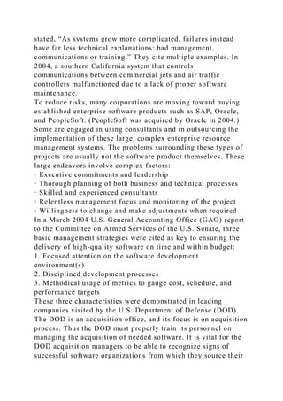 stated, “As systems grow more complicated, failures instead
have far less technical explanations: bad management,
communications or training.” They cite multiple examples. In
2004, a southern California system that controls
communications between commercial jets and air traffic
controllers malfunctioned due to a lack of proper software
maintenance.
To reduce risks, many corporations are moving toward buying
established enterprise software products such as SAP, Oracle,
and PeopleSoft. (PeopleSoft was acquired by Oracle in 2004.)
Some are engaged in using consultants and in outsourcing the
implementation of these large, complex enterprise resource
management systems. The problems surrounding these types of
projects are usually not the software product themselves. These
large endeavors involve complex factors:
· Executive commitments and leadership
· Thorough planning of both business and technical processes
· Skilled and experienced consultants
· Relentless management focus and monitoring of the project
· Willingness to change and make adjustments when required
In a March 2004 U.S. General Accounting Office (GAO) report
to the Committee on Armed Services of the U.S. Senate, three
basic management strategies were cited as key to ensuring the
delivery of high-quality software on time and within budget:
1. Focused attention on the software development
environment(s)
2. Disciplined development processes
3. Methodical usage of metrics to gauge cost, schedule, and
performance targets
These three characteristics were demonstrated in leading
companies visited by the U.S. Department of Defense (DOD).
The DOD is an acquisition office, and its focus is on acquisition
process. Thus the DOD must properly train its personnel on
managing the acquisition of needed software. It is vital for the
DOD acquisition managers to be able to recognize signs of
successful software organizations from which they source their
 