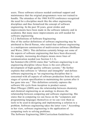 users. These software releases needed continual support and
maintenance that the original programmers were not trained to
handle. The attendees of the 1968 NATO conference recognized
the need for a discipline much like the other engineering
disciplines and thus formalized the concept of software
engineering. In the past 30 years, great strides and
improvements have been made in the software industry and in
academia. But many more improvements are still needed for
software engineering.
3.2.2 Definitions of Software Engineering
One of the earlier definitions of software engineering may be
attributed to David Parnas, who stated that software engineering
is a multiperson construction of multiversion software (Hoffman
and Weiss, 2001). This definition certainly brings out some of
the aspects of software engineering that have been discussed,
for example, increasing developers means more lines of
communication needed (see Section 2.1.3).
Ian Sommerville (2010) states that “software engineering is an
engineering discipline whose focus is the cost-effective
development of high-quality software systems.” He further
explains that software is “abstract and intangible” and defines
software engineering as “an engineering discipline that is
concerned with all aspects of software production from the early
stages of system specification to maintaining the system after it
has gone into use.” This definition certainly captures the
software life cycle from inception to product sunset.
Shari Pfleeger (2009) uses the relationship between chemistry
and chemical engineering as an analogy to discuss the
relationship between computing and software engineering. She
states that in computing we can focus on the “computers and
programming languages themselves or we can view them as
tools to be used in designing and implementing a solution to a
problem. Software engineering takes the latter view.” According
to her view, software engineering is the application of
computing tools to solving problems.
The Software Engineering 2004 Curriculum Guidelines for
 