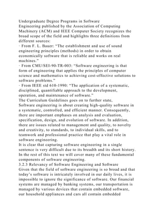 Undergraduate Degree Programs in Software
Engineering published by the Association of Computing
Machinery (ACM) and IEEE Computer Society recognizes the
broad scope of the field and highlights three definitions from
different sources:
· From F. L. Bauer: “The establishment and use of sound
engineering principles (methods) in order to obtain
economically software that is reliable and works on real
machines.”
· From CMU/SEI-90-TR-003: “Software engineering is that
form of engineering that applies the principles of computer
science and mathematics to achieving cost-effective solutions to
software problems.”
· From IEEE std 610-1990: “The application of a systematic,
disciplined, quantifiable approach to the development,
operation, and maintenance of software.”
The Curriculum Guidelines goes on to further state,
Software engineering is about creating high-quality software in
a systematic, controlled, and efficient manner. Consequently,
there are important emphases on analysis and evaluation,
specification, design, and evolution of software. In addition,
there are issues related to management and quality, to novelty
and creativity, to standards, to individual skills, and to
teamwork and professional practice that play a vital role in
software engineering.
It is clear that capturing software engineering in a single
sentence is very difficult due to its breadth and its short history.
In the rest of this text we will cover many of these fundamental
components of software engineering.
3.2.3 Relevancy of Software Engineering and Software
Given that the field of software engineering is so broad and that
today’s software is intricately involved in our daily lives, it is
impossible to ignore the significance of software. Our financial
systems are managed by banking systems, our transportation is
managed by various devices that contain embedded software,
our household appliances and cars all contain embedded
 