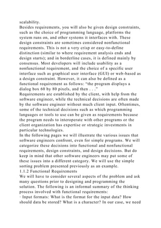 scalability.
Besides requirements, you will also be given design constraints,
such as the choice of programming language, platforms the
system runs on, and other systems it interfaces with. These
design constraints are sometimes considered nonfunctional
requirements. This is not a very crisp or easy-to-define
distinction (similar to where requirement analysis ends and
design starts); and in borderline cases, it is defined mainly by
consensus. Most developers will include usability as a
nonfunctional requirement, and the choice of a specific user
interface such as graphical user interface (GUI) or web-based as
a design constraint. However, it can also be defined as a
functional requirement as follows: “the program displays a
dialog box 60 by 80 pixels, and then . . .”
Requirements are established by the client, with help from the
software engineer, while the technical decisions are often made
by the software engineer without much client input. Oftentimes,
some of the technical decisions such as which programming
languages or tools to use can be given as requirements because
the program needs to interoperate with other programs or the
client organization has expertise or strategic investments in
particular technologies.
In the following pages we will illustrate the various issues that
software engineers confront, even for simple programs. We will
categorize these decisions into functional and nonfunctional
requirements, design constraints, and design decisions. But do
keep in mind that other software engineers may put some of
these issues into a different category. We will use the simple
sorting problem presented previously as an example.
1.1.2 Functional Requirements
We will have to consider several aspects of the problem and ask
many questions prior to designing and programming the
solution. The following is an informal summary of the thinking
process involved with functional requirements:
· Input formats: What is the format for the input data? How
should data be stored? What is a character? In our case, we need
 