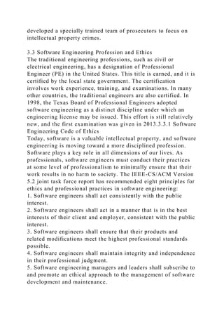 developed a specially trained team of prosecutors to focus on
intellectual property crimes.
3.3 Software Engineering Profession and Ethics
The traditional engineering professions, such as civil or
electrical engineering, has a designation of Professional
Engineer (PE) in the United States. This title is earned, and it is
certified by the local state government. The certification
involves work experience, training, and examinations. In many
other countries, the traditional engineers are also certified. In
1998, the Texas Board of Professional Engineers adopted
software engineering as a distinct discipline under which an
engineering license may be issued. This effort is still relatively
new, and the first examination was given in 2013.3.3.1 Software
Engineering Code of Ethics
Today, software is a valuable intellectual property, and software
engineering is moving toward a more disciplined profession.
Software plays a key role in all dimensions of our lives. As
professionals, software engineers must conduct their practices
at some level of professionalism to minimally ensure that their
work results in no harm to society. The IEEE-CS/ACM Version
5.2 joint task force report has recommended eight principles for
ethics and professional practices in software engineering:
1. Software engineers shall act consistently with the public
interest.
2. Software engineers shall act in a manner that is in the best
interests of their client and employer, consistent with the public
interest.
3. Software engineers shall ensure that their products and
related modifications meet the highest professional standards
possible.
4. Software engineers shall maintain integrity and independence
in their professional judgment.
5. Software engineering managers and leaders shall subscribe to
and promote an ethical approach to the management of software
development and maintenance.
 
