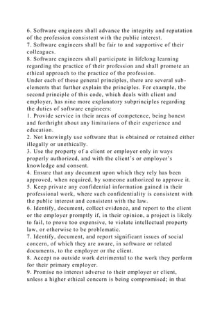 6. Software engineers shall advance the integrity and reputation
of the profession consistent with the public interest.
7. Software engineers shall be fair to and supportive of their
colleagues.
8. Software engineers shall participate in lifelong learning
regarding the practice of their profession and shall promote an
ethical approach to the practice of the profession.
Under each of these general principles, there are several sub-
elements that further explain the principles. For example, the
second principle of this code, which deals with client and
employer, has nine more explanatory subprinciples regarding
the duties of software engineers:
1. Provide service in their areas of competence, being honest
and forthright about any limitations of their experience and
education.
2. Not knowingly use software that is obtained or retained either
illegally or unethically.
3. Use the property of a client or employer only in ways
properly authorized, and with the client’s or employer’s
knowledge and consent.
4. Ensure that any document upon which they rely has been
approved, when required, by someone authorized to approve it.
5. Keep private any confidential information gained in their
professional work, where such confidentiality is consistent with
the public interest and consistent with the law.
6. Identify, document, collect evidence, and report to the client
or the employer promptly if, in their opinion, a project is likely
to fail, to prove too expensive, to violate intellectual property
law, or otherwise to be problematic.
7. Identify, document, and report significant issues of social
concern, of which they are aware, in software or related
documents, to the employer or the client.
8. Accept no outside work detrimental to the work they perform
for their primary employer.
9. Promise no interest adverse to their employer or client,
unless a higher ethical concern is being compromised; in that
 