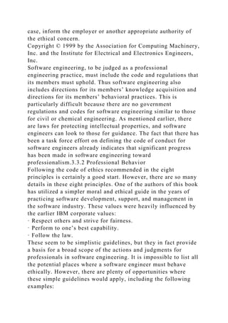 case, inform the employer or another appropriate authority of
the ethical concern.
Copyright © 1999 by the Association for Computing Machinery,
Inc. and the Institute for Electrical and Electronics Engineers,
Inc.
Software engineering, to be judged as a professional
engineering practice, must include the code and regulations that
its members must uphold. Thus software engineering also
includes directions for its members’ knowledge acquisition and
directions for its members’ behavioral practices. This is
particularly difficult because there are no government
regulations and codes for software engineering similar to those
for civil or chemical engineering. As mentioned earlier, there
are laws for protecting intellectual properties, and software
engineers can look to those for guidance. The fact that there has
been a task force effort on defining the code of conduct for
software engineers already indicates that significant progress
has been made in software engineering toward
professionalism.3.3.2 Professional Behavior
Following the code of ethics recommended in the eight
principles is certainly a good start. However, there are so many
details in these eight principles. One of the authors of this book
has utilized a simpler moral and ethical guide in the years of
practicing software development, support, and management in
the software industry. These values were heavily influenced by
the earlier IBM corporate values:
· Respect others and strive for fairness.
· Perform to one’s best capability.
· Follow the law.
These seem to be simplistic guidelines, but they in fact provide
a basis for a broad scope of the actions and judgments for
professionals in software engineering. It is impossible to list all
the potential places where a software engineer must behave
ethically. However, there are plenty of opportunities where
these simple guidelines would apply, including the following
examples:
 