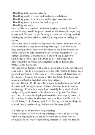 · Handling information privacy
· Handling quality issues and problem resolutions
· Handling project estimation and project coordination
· Handling reuse and intellectual property
· Handling security
In all of these situations, software engineers would be well
served if they would stop and consider the issue of respecting
others and fairness, of performing to their best ability, and of
abiding by the law prior to making a judgment or taking an
action.
There are several websites that provide further information on
ethics and the issues surrounding this topic. The Software
Engineering Ethics Research Institute at the East Tennessee
State University site maintained by Donald Gotterbarn is a
current example. Gotterbarn also chaired the Executive
Committee of the IEEE-CS/ACM Joint Task Force that
developed the Software Engineering Code of Ethics and
Professional Practices.
The questions dealing with code of conduct and ethical behavior
eventually lead to a discussion of concepts related to terms such
as good and bad or virtue and evil. Philosophical discourse on
this topic is beyond the scope of this textbook, but there are
many good books that deal with this subject.
Michael Quinn (2014) provides a good introduction to ethical
theories and the application of those theories to information
technology. Ethics as a topic has certainly been studied and
analyzed by philosophers for thousands of years. For those
interested in more in-depth philosophical writings by some of
the leading thinkers in this area, such as Bertrand Russell, Sir
David Ross, G. E. Moore, and A. C. Ewing, see the readings in
ethical theory gathered by Sellars and Hospers (1952).
3.4 Principles of Software Engineering
Many students of software engineering as well as practicing
software engineers have asked if there are natural laws or
principles in software engineering similar to those we find in
 