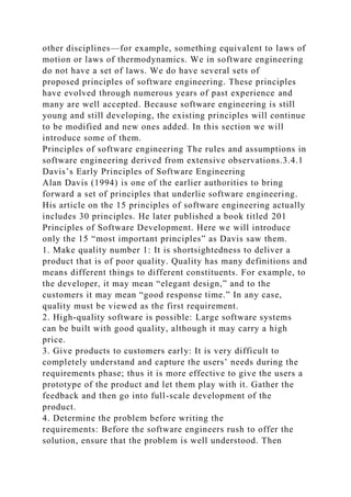 other disciplines—for example, something equivalent to laws of
motion or laws of thermodynamics. We in software engineering
do not have a set of laws. We do have several sets of
proposed principles of software engineering. These principles
have evolved through numerous years of past experience and
many are well accepted. Because software engineering is still
young and still developing, the existing principles will continue
to be modified and new ones added. In this section we will
introduce some of them.
Principles of software engineering The rules and assumptions in
software engineering derived from extensive observations.3.4.1
Davis’s Early Principles of Software Engineering
Alan Davis (1994) is one of the earlier authorities to bring
forward a set of principles that underlie software engineering.
His article on the 15 principles of software engineering actually
includes 30 principles. He later published a book titled 201
Principles of Software Development. Here we will introduce
only the 15 “most important principles” as Davis saw them.
1. Make quality number 1: It is shortsightedness to deliver a
product that is of poor quality. Quality has many definitions and
means different things to different constituents. For example, to
the developer, it may mean “elegant design,” and to the
customers it may mean “good response time.” In any case,
quality must be viewed as the first requirement.
2. High-quality software is possible: Large software systems
can be built with good quality, although it may carry a high
price.
3. Give products to customers early: It is very difficult to
completely understand and capture the users’ needs during the
requirements phase; thus it is more effective to give the users a
prototype of the product and let them play with it. Gather the
feedback and then go into full-scale development of the
product.
4. Determine the problem before writing the
requirements: Before the software engineers rush to offer the
solution, ensure that the problem is well understood. Then
 