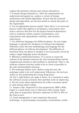 explore the potential solution and various alternatives.
5. Evaluate design alternatives: After the requirements are
understood and agreed on, explore a variety of design
architecture and related algorithms. Ensure that the selected
design and algorithms are the best match to satisfy the goals of
the requirement.
6. Use an appropriate process model: Since there is no universal
process model that applies to all projects, each project must
select a process that best fits the project based on parameters
such as corporate culture, project circumstances, user
expectations and requirements volatility, and resource
experiences.
7. Use different languages for different phases: No one single
language is optimal for all phases of software development.
Therefore select the best methodology and language for the
different phases of software development. The difficulty in
transition from one phase to another is not necessarily solved by
using a single language across all phases.
8. Minimize intellectual distance: It is easier to create the
solution if the distance between the real-world problem and the
computerized solution to that problem is minimized. That is, the
software solution structure needs to be as close as possible to
the real-world problem structure.
9. Put technique before tools: Before using the tool, the
technique needs to be well understood. Otherwise, the tool just
rushes us into performing the wrong thing faster.
10. Get it right before you make it faster: It is essential to make
the software execute correctly first and then work on improving
it. Do not worry about optimization for either execution speed
or code during initial coding.
11. Inspect code: Inspection as first proposed by IBM’s Mike
Fagan is a much better way to find errors than testing. Some
early data in inspections showed a reduction of 50% to 90% of
the time-to-test.
12. Good management is more important than good
technology: A good manager can produce extraordinary results
 