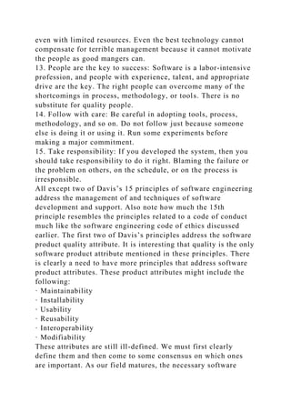 even with limited resources. Even the best technology cannot
compensate for terrible management because it cannot motivate
the people as good mangers can.
13. People are the key to success: Software is a labor-intensive
profession, and people with experience, talent, and appropriate
drive are the key. The right people can overcome many of the
shortcomings in process, methodology, or tools. There is no
substitute for quality people.
14. Follow with care: Be careful in adopting tools, process,
methodology, and so on. Do not follow just because someone
else is doing it or using it. Run some experiments before
making a major commitment.
15. Take responsibility: If you developed the system, then you
should take responsibility to do it right. Blaming the failure or
the problem on others, on the schedule, or on the process is
irresponsible.
All except two of Davis’s 15 principles of software engineering
address the management of and techniques of software
development and support. Also note how much the 15th
principle resembles the principles related to a code of conduct
much like the software engineering code of ethics discussed
earlier. The first two of Davis’s principles address the software
product quality attribute. It is interesting that quality is the only
software product attribute mentioned in these principles. There
is clearly a need to have more principles that address software
product attributes. These product attributes might include the
following:
· Maintainability
· Installability
· Usability
· Reusability
· Interoperability
· Modifiability
These attributes are still ill-defined. We must first clearly
define them and then come to some consensus on which ones
are important. As our field matures, the necessary software
 