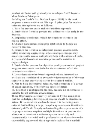 product attributes will gradually be developed.3.4.2 Royce’s
More Modern Principles
Building on Davis’s list, Walker Royce (1998) in his book
proposes a more modern set. His top 10 principles for modern
software management are as follows:
1. Base the process on an architecture-first approach.
2. Establish an iterative process that addresses risks early in the
process.
3. Emphasize component-based development to reduce the
coding effort.
4. Change management should be established to handle an
iterative process.
5. Enhance the iterative development process environment,
called round-trip engineering, where multiple changes may
occur constantly across multiple artifacts with automated tools.
6. Use model-based and machine-processable notation to
capture design.
7. Establish the process for objective quality control and project
progress assessment that includes the assessment of all the
intermediate artifacts.
8. Use a demonstration-based approach where intermediate
artifacts are transitioned to executable demonstration of the user
scenario so that these artifacts can be assessed earlier.
9. Plan to have incremental releases, each composed of a group
of usage scenarios, with evolving levels of detail.
10. Establish a configurable process, because no one process is
suitable for all software development.
These 10 principles are heavily influenced by the assumption
that the underlying development process should be iterative in
nature. It is considered modern because it is becoming more
evident that building a large, complex system in one iteration is
extremely difficult. Simply understanding the requirements of a
large system alone requires multiple iterations. A process that
allows us to construct a software system iteratively and
incrementally is crucial and is preferred as an alternative to the
sequentially regimental phase approach such as the waterfall
 