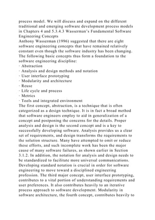 process model. We will discuss and expand on the different
traditional and emerging software development process models
in Chapters 4 and 5.3.4.3 Wasserman’s Fundamental Software
Engineering Concepts
Anthony Wasserman (1996) suggested that there are eight
software engineering concepts that have remained relatively
constant even though the software industry has been changing.
The following basic concepts thus form a foundation to the
software engineering discipline:
· Abstraction
· Analysis and design methods and notation
· User interface prototyping
· Modularity and architecture
· Reuse
· Life cycle and process
· Metrics
· Tools and integrated environment
The first concept, abstraction, is a technique that is often
categorized as a design technique. It is in fact a broad method
that software engineers employ to aid in generalization of a
concept and postponing the concerns for the details. Proper
analysis and design is the second concept and is a key to
successfully developing software. Analysis provides us a clear
set of requirements, and design transforms the requirements to
the solution structure. Many have attempted to omit or reduce
these efforts, and such incomplete work has been the major
cause of many software failures, as shown earlier in Section
3.1.2. In addition, the notation for analysis and design needs to
be standardized to facilitate more universal communications.
Developing standard notation is crucial in order for software
engineering to move toward a disciplined engineering
profession. The third major concept, user interface prototyping,
contributes to a vital portion of understanding requirements and
user preferences. It also contributes heavily to an iterative
process approach to software development. Modularity in
software architecture, the fourth concept, contributes heavily to
 