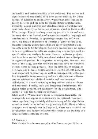 the quality and maintainability of the software. The notion and
significance of modularity have been earlier stressed by David
Parnas. In addition to modularity, Wasserman also focuses on
design patterns and the need for standardizing architectures.
Certainly, design patterns and standardization of architecture
contributes heavily to the notion of reuse, which is listed as the
fifth concept. Reuse is a long-standing practice in the software
industry since the inception of macros in assembly language and
standard math libraries. In operating systems and software
tools, we find an abundance of libraries of general functions.
Industry-specific components that are easily identifiable and
reusable need to be developed. Software process may not appear
to be as significant to software engineering as concepts such as
specification and analysis because there are software projects
that have been successfully completed without much discipline
or organized process. It is important to recognize, however, that
most of the large, complex software projects have not survived
without some defined process. Thus the sixth major concept is
life cycle and process. Employing metrics, the seventh concept,
is an important engineering, as well as management, technique.
It is impossible to measure any software attributes or software
process without well-defined metrics and measurement
techniques, let alone attempting to improve on these attributes
and processes. Finally, tools and integrated environment, the
eighth major concept, are necessary for the development and
support of any large, complex software.
When each of Wasserman’s ideas is viewed individually, the
concepts do not appear extraordinarily exceptional. However,
taken together, they certainly delineate many of the significant
advances made in the software engineering field. Many of these
concepts were brought out in Chapter 2, where we discussed the
development and support of a payroll system as an example of a
large, complex software system.
3.5 Summary
This chapter has shown examples of software project failures
 