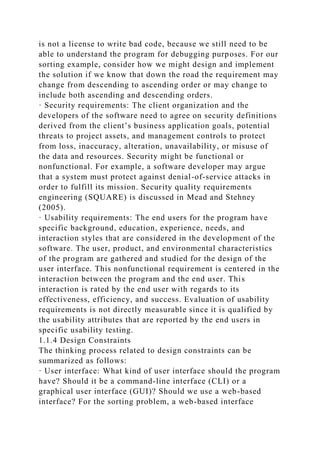 is not a license to write bad code, because we still need to be
able to understand the program for debugging purposes. For our
sorting example, consider how we might design and implement
the solution if we know that down the road the requirement may
change from descending to ascending order or may change to
include both ascending and descending orders.
· Security requirements: The client organization and the
developers of the software need to agree on security definitions
derived from the client’s business application goals, potential
threats to project assets, and management controls to protect
from loss, inaccuracy, alteration, unavailability, or misuse of
the data and resources. Security might be functional or
nonfunctional. For example, a software developer may argue
that a system must protect against denial-of-service attacks in
order to fulfill its mission. Security quality requirements
engineering (SQUARE) is discussed in Mead and Stehney
(2005).
· Usability requirements: The end users for the program have
specific background, education, experience, needs, and
interaction styles that are considered in the development of the
software. The user, product, and environmental characteristics
of the program are gathered and studied for the design of the
user interface. This nonfunctional requirement is centered in the
interaction between the program and the end user. This
interaction is rated by the end user with regards to its
effectiveness, efficiency, and success. Evaluation of usability
requirements is not directly measurable since it is qualified by
the usability attributes that are reported by the end users in
specific usability testing.
1.1.4 Design Constraints
The thinking process related to design constraints can be
summarized as follows:
· User interface: What kind of user interface should the program
have? Should it be a command-line interface (CLI) or a
graphical user interface (GUI)? Should we use a web-based
interface? For the sorting problem, a web-based interface
 