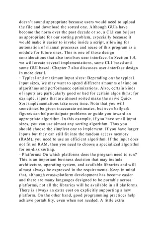 doesn’t sound appropriate because users would need to upload
the file and download the sorted one. Although GUIs have
become the norm over the past decade or so, a CLI can be just
as appropriate for our sorting problem, especially because it
would make it easier to invoke inside a script, allowing for
automation of manual processes and reuse of this program as a
module for future ones. This is one of those design
considerations that also involves user interface. In Section 1.4,
we will create several implementations, some CLI based and
some GUI based. Chapter 7 also discusses user-interface design
in more detail.
· Typical and maximum input sizes: Depending on the typical
input sizes, we may want to spend different amounts of time on
algorithms and performance optimizations. Also, certain kinds
of inputs are particularly good or bad for certain algorithms; for
example, inputs that are almost sorted make the naive Quick
Sort implementations take more time. Note that you will
sometimes be given inaccurate estimates, but even ballpark
figures can help anticipate problems or guide you toward an
appropriate algorithm. In this example, if you have small input
sizes, you can use almost any sorting algorithm. Thus you
should choose the simplest one to implement. If you have larger
inputs but they can still fit into the random access memory
(RAM), you need to use an efficient algorithm. If the input does
not fit on RAM, then you need to choose a specialized algorithm
for on-disk sorting.
· Platforms: On which platforms does the program need to run?
This is an important business decision that may include
architecture, operating system, and available libraries and will
almost always be expressed in the requirements. Keep in mind
that, although cross-platform development has become easier
and there are many languages designed to be portable across
platforms, not all the libraries will be available in all platforms.
There is always an extra cost on explicitly supporting a new
platform. On the other hand, good programming practices help
achieve portability, even when not needed. A little extra
 