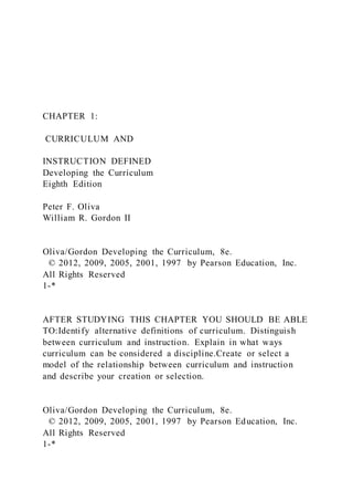 CHAPTER 1:
CURRICULUM AND
INSTRUCTION DEFINED
Developing the Curriculum
Eighth Edition
Peter F. Oliva
William R. Gordon II
Oliva/Gordon Developing the Curriculum, 8e.
© 2012, 2009, 2005, 2001, 1997 by Pearson Education, Inc.
All Rights Reserved
1-*
AFTER STUDYING THIS CHAPTER YOU SHOULD BE ABLE
TO:Identify alternative definitions of curriculum. Distinguish
between curriculum and instruction. Explain in what ways
curriculum can be considered a discipline.Create or select a
model of the relationship between curriculum and instruction
and describe your creation or selection.
Oliva/Gordon Developing the Curriculum, 8e.
© 2012, 2009, 2005, 2001, 1997 by Pearson Education, Inc.
All Rights Reserved
1-*
 