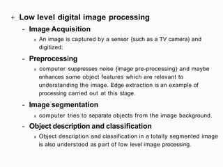 + Low level digital image processing
- Image Acquisition
x An image is captured by a sensor {such as a TV camera) and
digitized;
- Preprocessing
x computer suppresses noise {image pre-processing) and maybe
enhances some object features which are relevant to
understanding the image. Edge extraction is an example of
processing carried out at this stage.
- Image segmentation
x computer tries to separate objects from the image background.
- Object description and classification
x Object description and classification in a totally segmented image
is also understood as part of low level image processing.
 