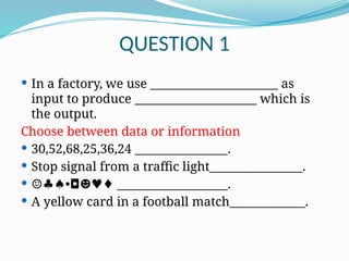 QUESTION 1
 In a factory, we use ______________________ as
input to produce _____________________ which is
the output.
Choose between data or information
 30,52,68,25,36,24 ________________.
 Stop signal from a traffic light________________.
 •
☺♣♠ ◘☻♥♦ ___________________.
 A yellow card in a football match_____________.
 