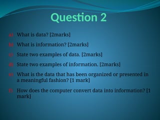 Question 2
a) What is data? [2marks]
b) What is information? [2marks]
c) State two examples of data. [2marks]
d) State two examples of information. [2marks]
e) What is the data that has been organized or presented in
a meaningful fashion? [1 mark]
f) How does the computer convert data into information? [1
mark]
 