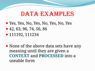 DATA EXAMPLES
Yes, Yes, No, Yes, No, Yes, No, Yes
42, 63, 96, 74, 56, 86
111192, 111234
None of the above data sets have any
meaning until they are given a
CONTEXT and PROCESSED into a
useable form
 