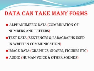 DATA CAN TAKE MANY FORMS
ALPHANUMERIC DATA (COMBINATION OF
NUMBERS AND LETTERS)
TEXT DATA (SENTENCES & PARAGRAPHS USED
IN WRITTEN COMMUNICATION)
IMAGE DATA (GRAPHICS, SHAPES, FIGURES ETC)
AUDIO (HUMAN VOICE & OTHER SOUNDS)
 