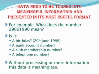 Data need to be turned into
meaningful information and
presented in its most useful format
 For example: What does the number
29061996 mean?
 Is it:
 A birthday? (29th
June 1996)
 A bank account number?
 A club membership number?
 A telephone number?
 Without processing or more information
this data is meaningless.
 