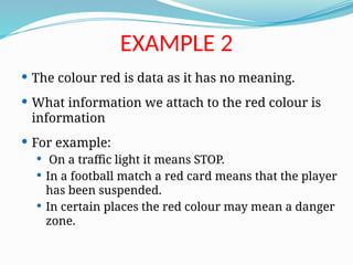  The colour red is data as it has no meaning.
 What information we attach to the red colour is
information
 For example:
 On a traffic light it means STOP.
 In a football match a red card means that the player
has been suspended.
 In certain places the red colour may mean a danger
zone.
EXAMPLE 2
 