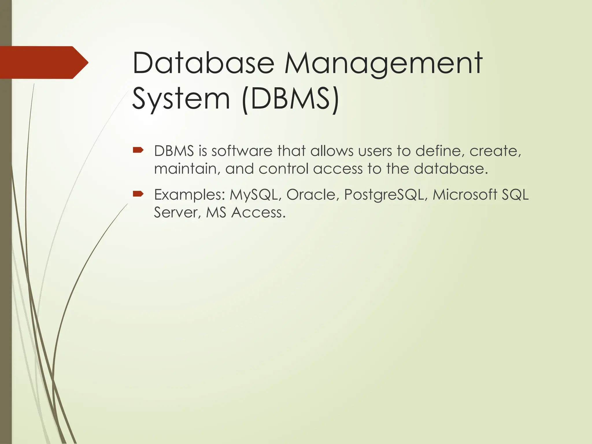 Database Management
System (DBMS)
 DBMS is software that allows users to define, create,
maintain, and control access to the database.
 Examples: MySQL, Oracle, PostgreSQL, Microsoft SQL
Server, MS Access.
 