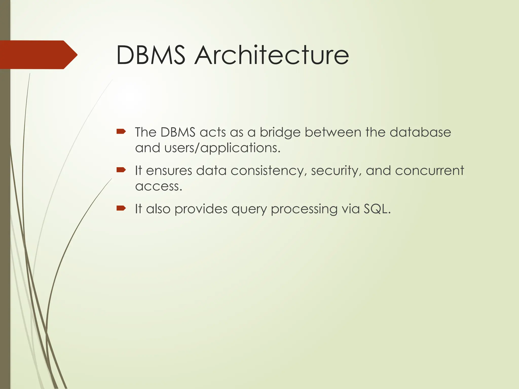 DBMS Architecture
 The DBMS acts as a bridge between the database
and users/applications.
 It ensures data consistency, security, and concurrent
access.
 It also provides query processing via SQL.
 