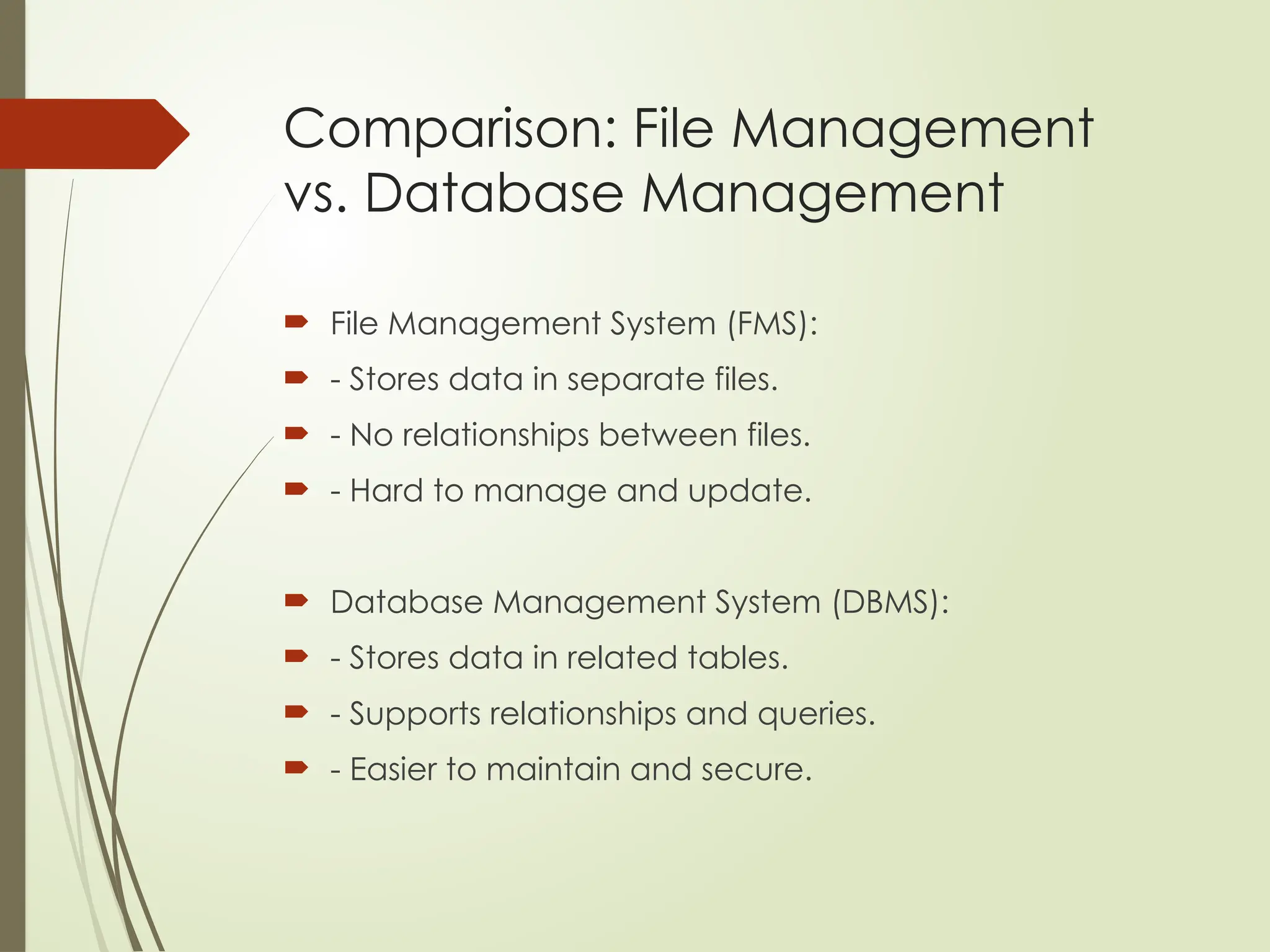 Comparison: File Management
vs. Database Management
 File Management System (FMS):
 - Stores data in separate files.
 - No relationships between files.
 - Hard to manage and update.
 Database Management System (DBMS):
 - Stores data in related tables.
 - Supports relationships and queries.
 - Easier to maintain and secure.
 