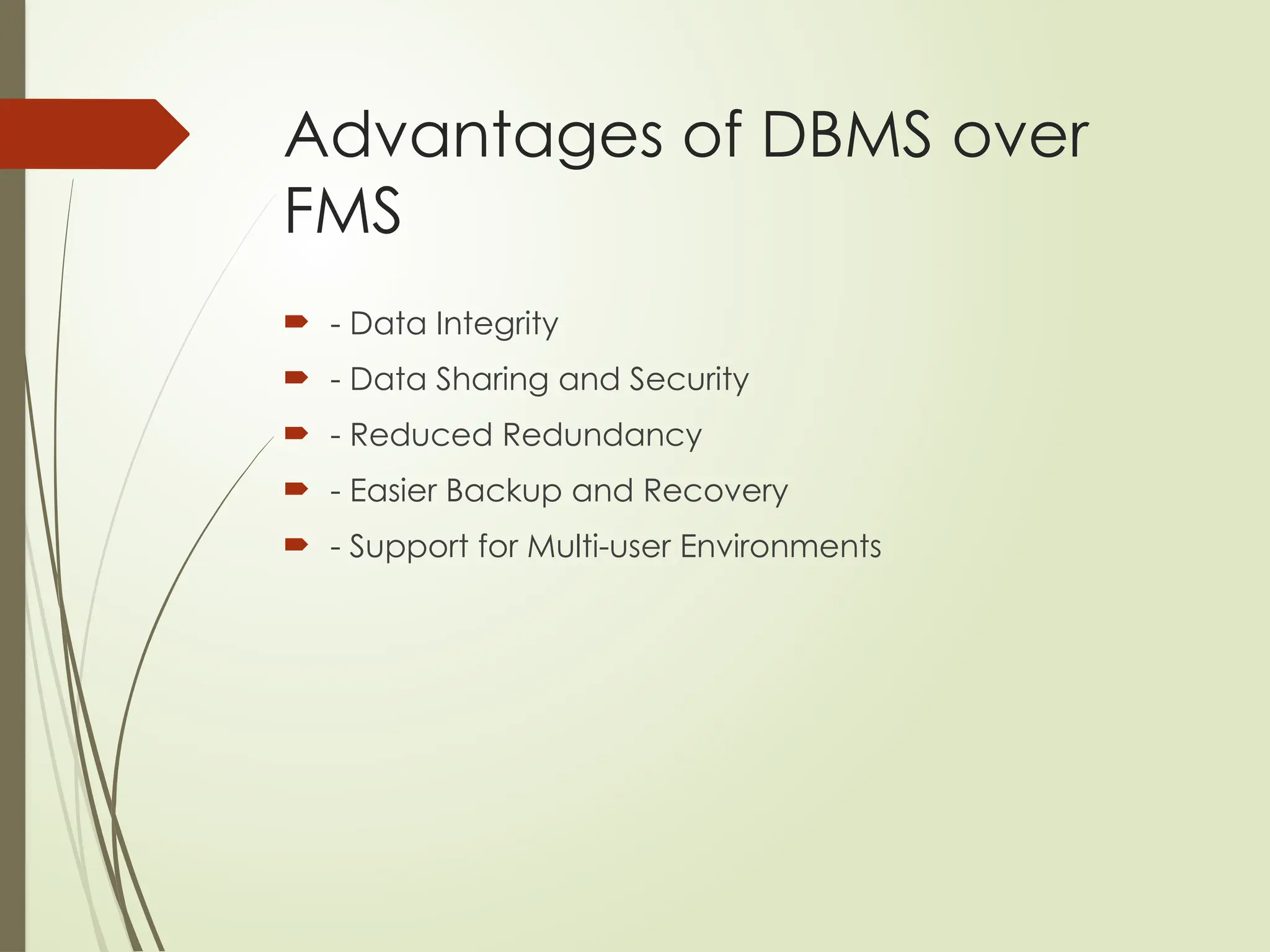 Advantages of DBMS over
FMS
 - Data Integrity
 - Data Sharing and Security
 - Reduced Redundancy
 - Easier Backup and Recovery
 - Support for Multi-user Environments
 
